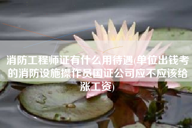 消防工程师证有什么用待遇(单位出钱考的消防设施操作员国证公司应不应该给涨工资)
