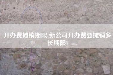 开办费摊销期限(新公司开办费要摊销多长期限)