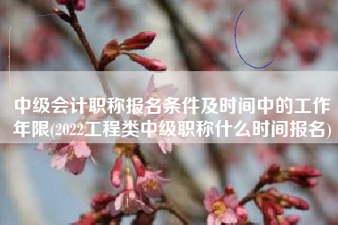 中级会计职称报名条件及时间中的工作年限(2022工程类中级职称什么时间报名)