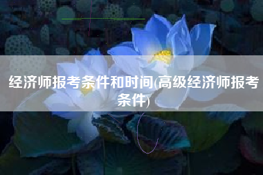 经济师报考条件和时间(高级经济师报考条件)