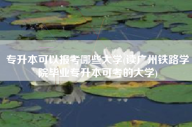 专升本可以报考哪些大学(读广州铁路学院毕业专升本可考的大学)