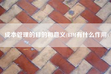 详细阅读:成本管理的目的和意义(BIM有什么作用) 成本管理的目的和意义(BIM有什么作用)