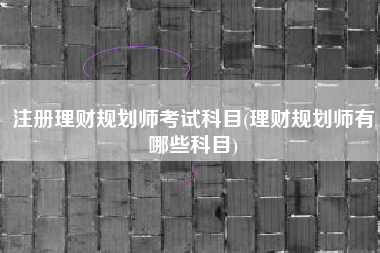 注册理财规划师考试科目(理财规划师有哪些科目)