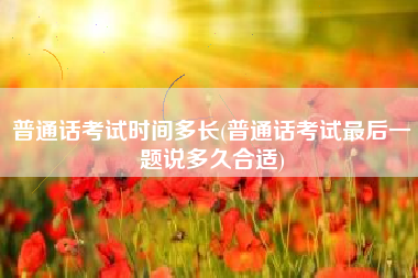 普通话考试时间多长(普通话考试最后一题说多久合适)