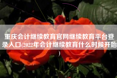 重庆会计继续教育官网继续教育平台登录入口(2022年会计继续教育什么时候开始)