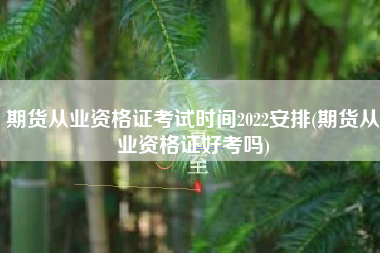 期货从业资格证考试时间2022安排(期货从业资格证好考吗)