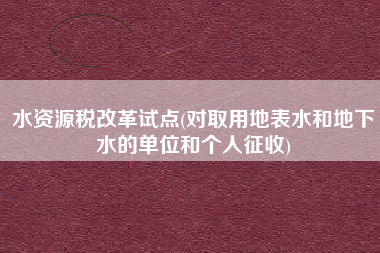 水资源税改革试点(对取用地表水和地下水的单位和个人征收)