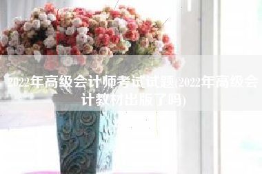 2022年高级会计师考试试题(2022年高级会计教材出版了吗)