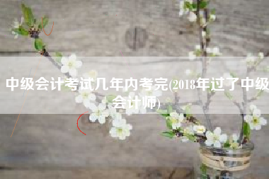 中级会计考试几年内考完(2018年过了中级会计师)