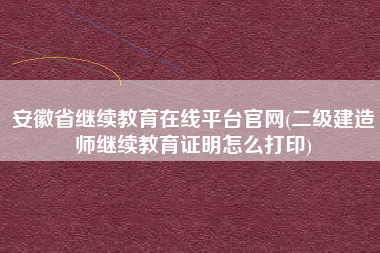 安徽省继续教育在线平台官网(二级建造师继续教育证明怎么打印)