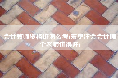 会计教师资格证怎么考(东奥注会会计哪个老师讲得好)