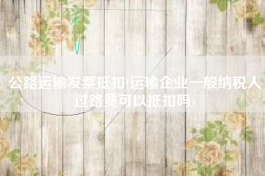 公路运输发票抵扣(运输企业一般纳税人过路费可以抵扣吗)