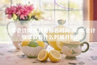 2021年会计继续教育报名时间(2022年会计继续教育什么时候开始)