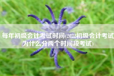 每年初级会计考试时间(2022初级会计考试为什么分两个时间段考试)