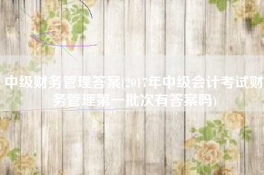 中级财务管理答案(2017年中级会计考试财务管理第一批次有答案吗)