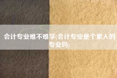 详细阅读:会计专业难不难学(会计专业是个累人的专业吗) 会计专业难不难学(会计专业是个累人的专业吗)