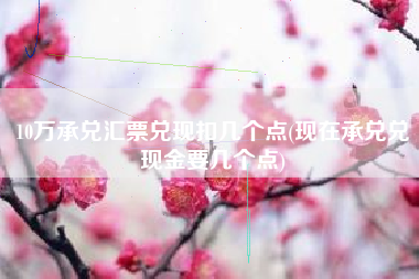 10万承兑汇票兑现扣几个点(现在承兑兑现金要几个点)