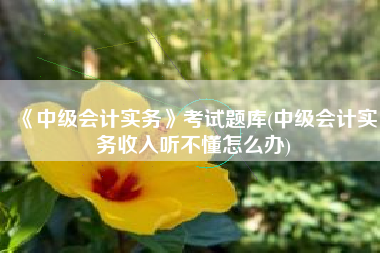《中级会计实务》考试题库(中级会计实务收入听不懂怎么办)
