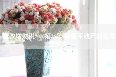 详细阅读:营改增财税2016第36号(销售不动产的税率是多少) 营改增财税2016第36号(销售不动产的税率是多少)