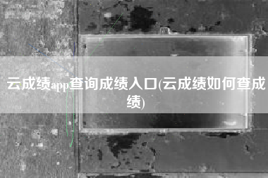 详细阅读:云成绩app查询成绩入口(云成绩如何查成绩) 云成绩app查询成绩入口(云成绩如何查成绩)