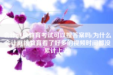会计继续教育考试可以搜答案吗(为什么会计继续教育看了好多的视频时间都没累计上去)