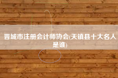 晋城市注册会计师协会(天镇县十大名人是谁)