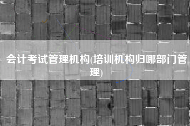 会计考试管理机构(培训机构归哪部门管理)