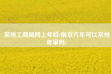 常州工商局网上年检(南京汽车可以常州年审吗)