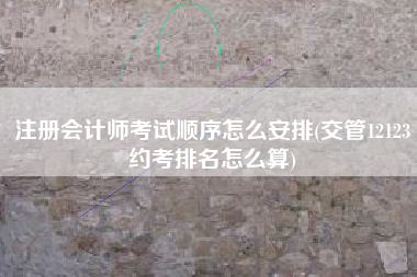 注册会计师考试顺序怎么安排(交管12123约考排名怎么算)