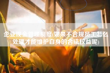 企业现金管理制度(如果不合规员工怎么处理才能维护自身的合法权益呢)