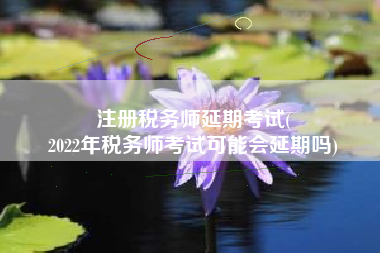 注册税务师延期考试(
2022年税务师考试可能会延期吗)