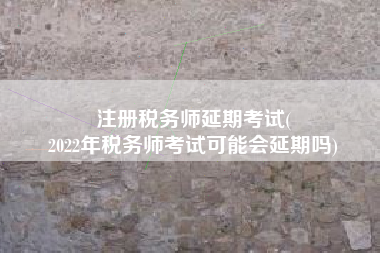 注册税务师延期考试(
2022年税务师考试可能会延期吗)