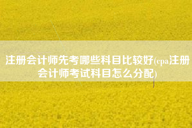 注册会计师先考哪些科目比较好(cpa注册会计师考试科目怎么分配)