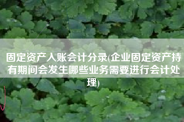 固定资产入账会计分录(企业固定资产持有期间会发生哪些业务需要进行会计处理)