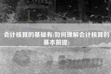 会计核算的基础有(如何理解会计核算的基本前提)