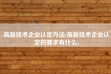 高新技术企业认定办法(高新技术企业认定的要求有什么)
