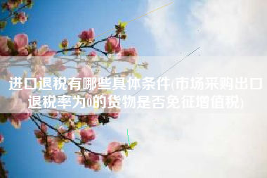 进口退税有哪些具体条件(市场采购出口退税率为0的货物是否免征增值税)