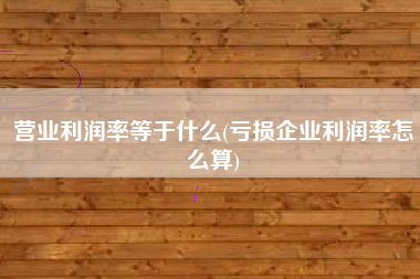 营业利润率等于什么(亏损企业利润率怎么算)