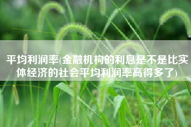 平均利润率(金融机构的利息是不是比实体经济的社会平均利润率高得多了)