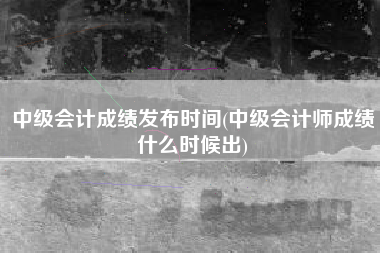 中级会计成绩发布时间(中级会计师成绩什么时候出)