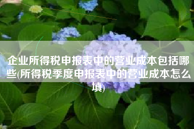 企业所得税申报表中的营业成本包括哪些(所得税季度申报表中的营业成本怎么填)