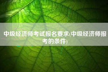 中级经济师考试报名要求(中级经济师报考的条件)