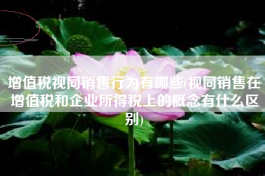 增值税视同销售行为有哪些(视同销售在增值税和企业所得税上的概念有什么区别)