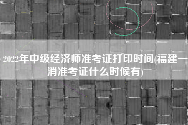 2022年中级经济师准考证打印时间(福建一消准考证什么时候有)