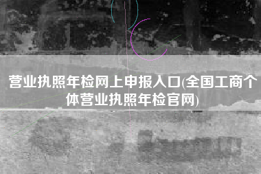 营业执照年检网上申报入口(全国工商个体营业执照年检官网)