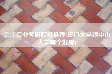 会计专业考研院校推荐(厦门大学跟中山大学哪个好呢)