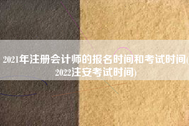 2021年注册会计师的报名时间和考试时间(2022注安考试时间)