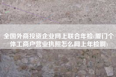 全国外商投资企业网上联合年检(厦门个体工商户营业执照怎么网上年检啊)