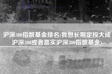 沪深300指数基金排名(我想长期定投大成沪深300或者嘉实沪深300指数基金)