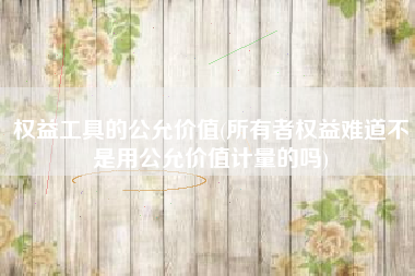 权益工具的公允价值(所有者权益难道不是用公允价值计量的吗)